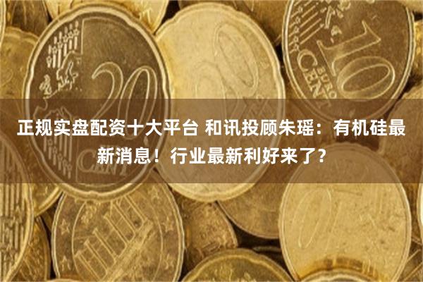 正规实盘配资十大平台 和讯投顾朱瑶：有机硅最新消息！行业最新利好来了？
