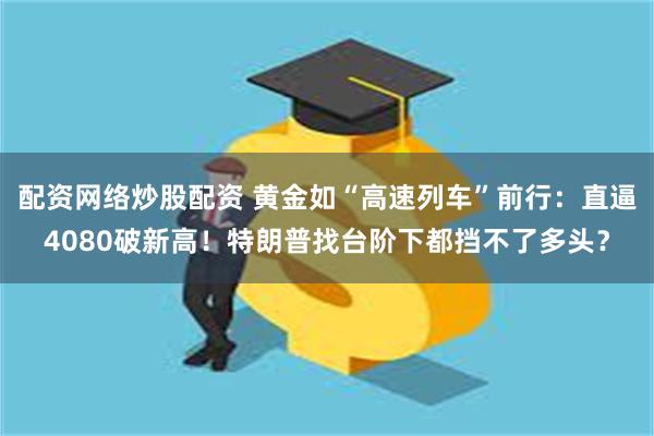 配资网络炒股配资 黄金如“高速列车”前行：直逼4080破新高！特朗普找台阶下都挡不了多头？