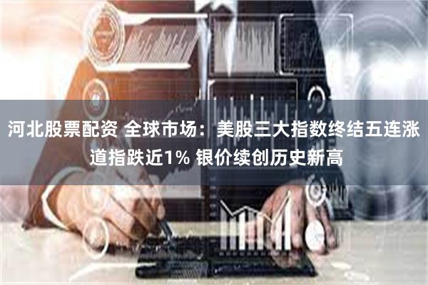 河北股票配资 全球市场：美股三大指数终结五连涨 道指跌近1% 银价续创历史新高