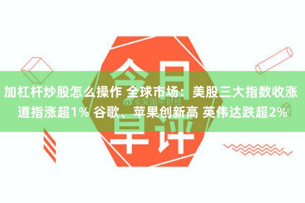 加杠杆炒股怎么操作 全球市场：美股三大指数收涨 道指涨超1% 谷歌、苹果创新高 英伟达跌超2%