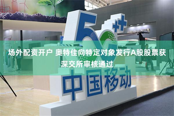 场外配资开户 奥特佳向特定对象发行A股股票获深交所审核通过
