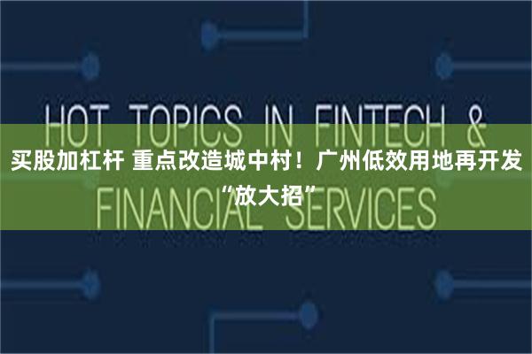 买股加杠杆 重点改造城中村！广州低效用地再开发“放大招”
