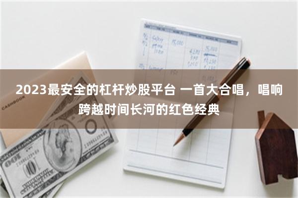 2023最安全的杠杆炒股平台 一首大合唱，唱响跨越时间长河的红色经典