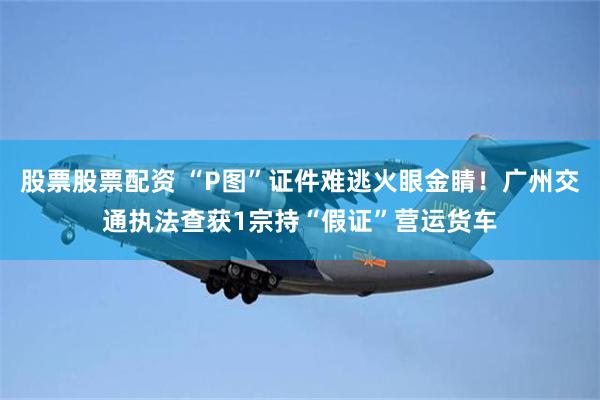 股票股票配资 “P图”证件难逃火眼金睛！广州交通执法查获1宗持“假证”营运货车