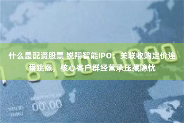 什么是配资股票 锐翔智能IPO:关联收购定价连番跳涨,核心客户群经营承压藏隐忧