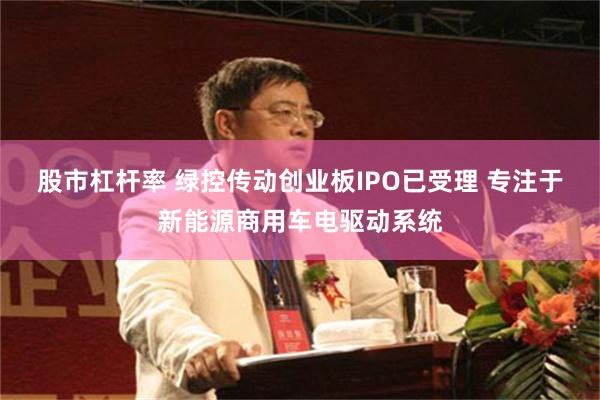 股市杠杆率 绿控传动创业板IPO已受理 专注于新能源商用车电驱动系统