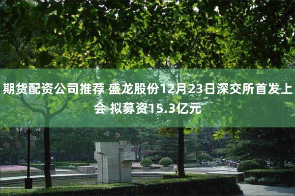 期货配资公司推荐 盛龙股份12月23日深交所首发上会 拟募资15.3亿元