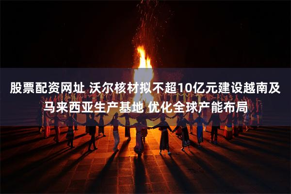 股票配资网址 沃尔核材拟不超10亿元建设越南及马来西亚生产基地 优化全球产能布局