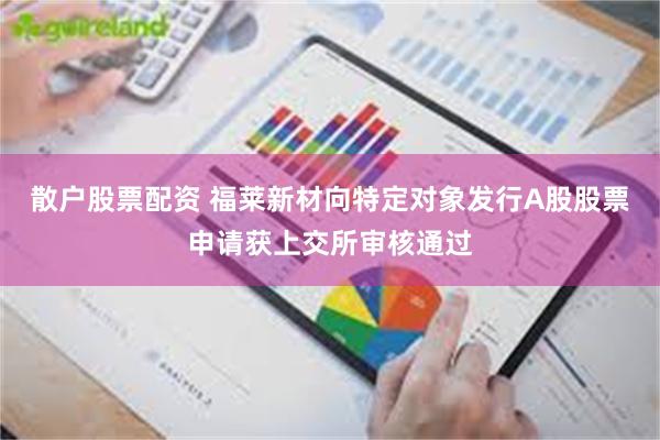 散户股票配资 福莱新材向特定对象发行A股股票申请获上交所审核通过