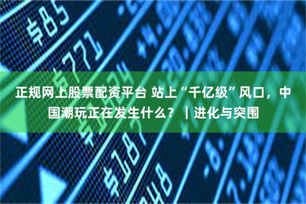 正规网上股票配资平台 站上“千亿级”风口，中国潮玩正在发生什么？｜进化与突围