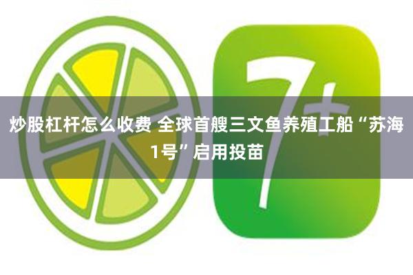 炒股杠杆怎么收费 全球首艘三文鱼养殖工船“苏海1号”启用投苗