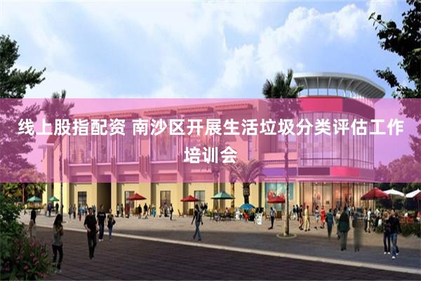 线上股指配资 南沙区开展生活垃圾分类评估工作培训会