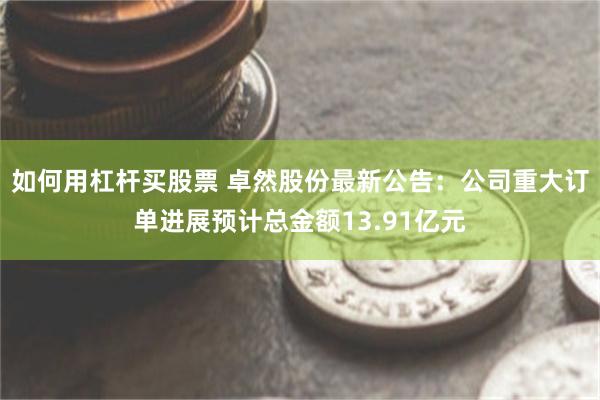 如何用杠杆买股票 卓然股份最新公告：公司重大订单进展预计总金额13.91亿元