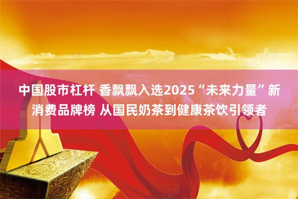 中国股市杠杆 香飘飘入选2025“未来力量”新消费品牌榜 从国民奶茶到健康茶饮引领者