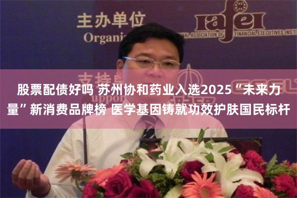 股票配债好吗 苏州协和药业入选2025“未来力量”新消费品牌榜 医学基因铸就功效护肤国民标杆