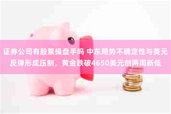 证券公司有股票操盘手吗 中东局势不确定性与美元反弹形成压制，黄金跌破4650美元创两周新低