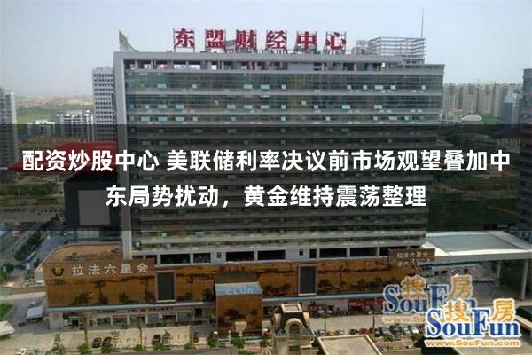 配资炒股中心 美联储利率决议前市场观望叠加中东局势扰动，黄金维持震荡整理