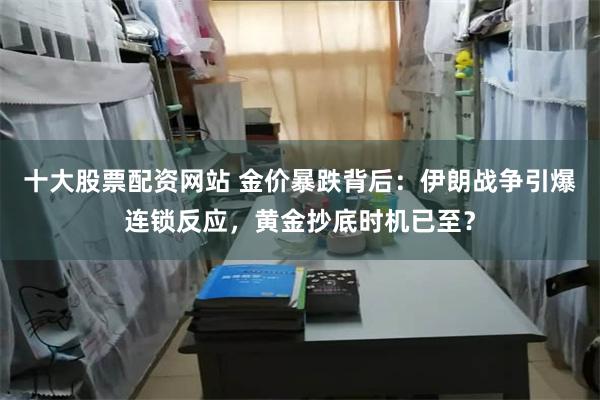十大股票配资网站 金价暴跌背后：伊朗战争引爆连锁反应，黄金抄底时机已至？