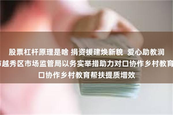 股票杠杆原理是啥 捐资援建焕新貌  爱心助教润童心——广州市越秀区市场监管局以务实举措助力对口协作乡村教育帮扶提质增效