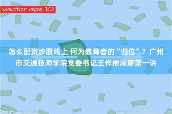 怎么配资炒股线上 何为教育者的“归位”?广州市交通技师学院党委书记王作根履新第一讲
