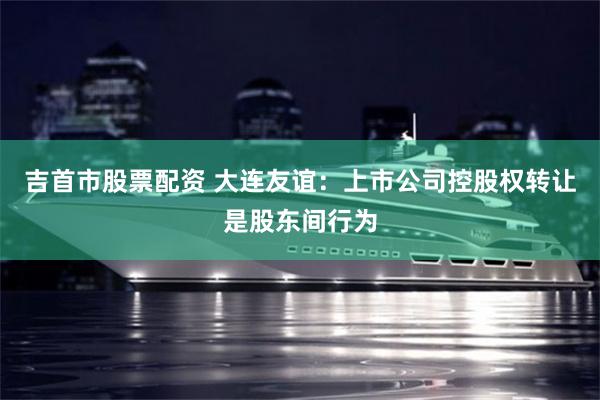 吉首市股票配资 大连友谊：上市公司控股权转让是股东间行为