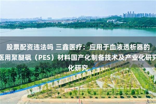股票配资违法吗 三鑫医疗：应用于血液透析器的医用聚醚砜（PES）材料国产化制备技术及产业化研究
