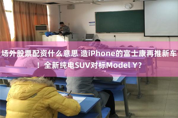 场外股票配资什么意思 造iPhone的富士康再推新车！全新纯电SUV对标Model Y？
