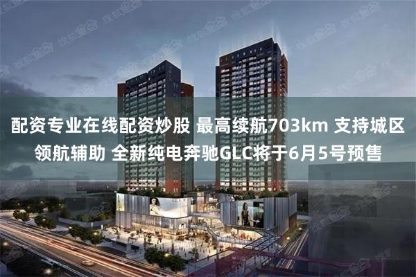 配资专业在线配资炒股 最高续航703km 支持城区领航辅助 全新纯电奔驰GLC将于6月5号预售