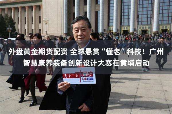 外盘黄金期货配资 全球悬赏“懂老”科技！广州智慧康养装备创新设计大赛在黄埔启动