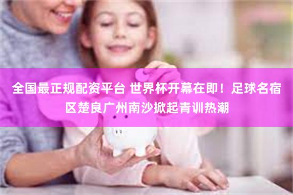 全国最正规配资平台 世界杯开幕在即!足球名宿区楚良广州南沙掀起青训热潮