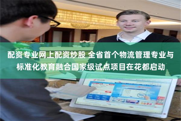配资专业网上配资炒股 全省首个物流管理专业与标准化教育融合国家级试点项目在花都启动