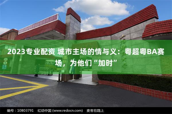 2023专业配资 城市主场的情与义:粤超粤BA赛场,为他们“加时”
