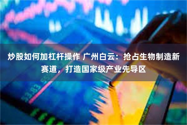 炒股如何加杠杆操作 广州白云:抢占生物制造新赛道,打造国家级产业先导区