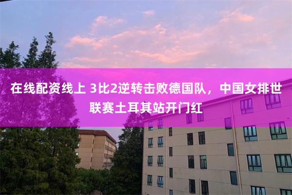 在线配资线上 3比2逆转击败德国队，中国女排世联赛土耳其站开门红