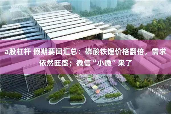 a股杠杆 假期要闻汇总：磷酸铁锂价格翻倍，需求依然旺盛；微信“小微”来了
