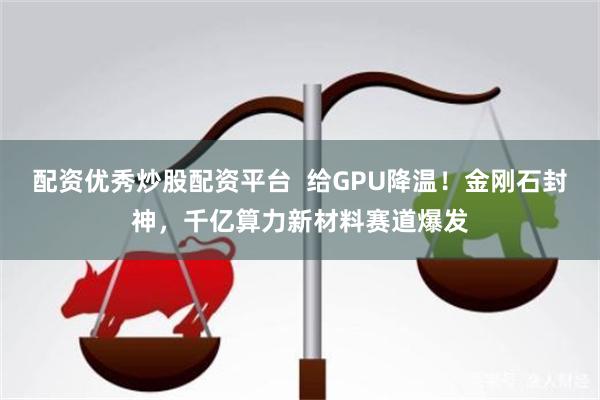 配资优秀炒股配资平台  给GPU降温！金刚石封神，千亿算力新材料赛道爆发