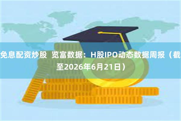 免息配资炒股  览富数据：H股IPO动态数据周报（截至2026年6月21日）