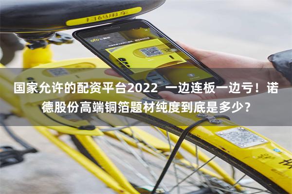 国家允许的配资平台2022  一边连板一边亏！诺德股份高端铜箔题材纯度到底是多少？