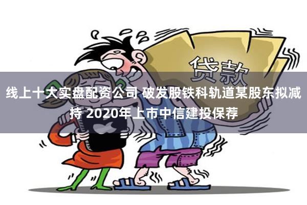 线上十大实盘配资公司 破发股铁科轨道某股东拟减持 2020年上市中信建投保荐
