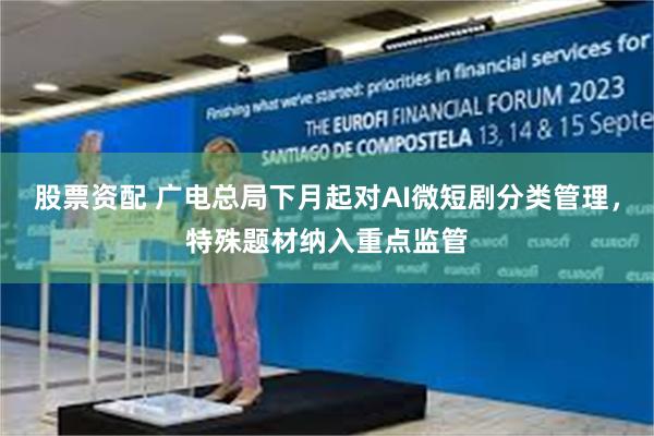 股票资配 广电总局下月起对AI微短剧分类管理,特殊题材纳入重点监管