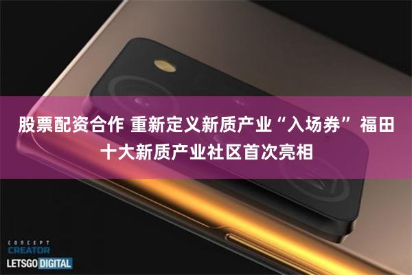 股票配资合作 重新定义新质产业“入场券” 福田十大新质产业社区首次亮相