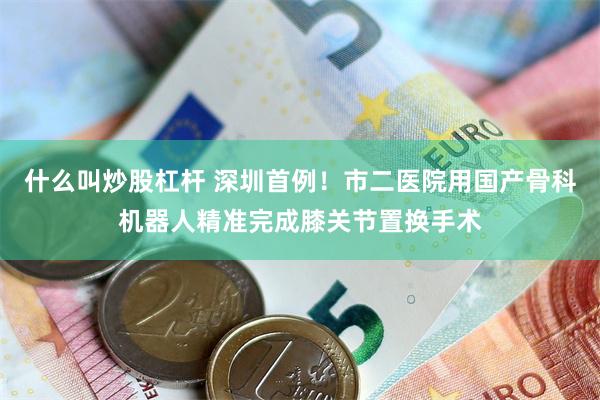 什么叫炒股杠杆 深圳首例！市二医院用国产骨科机器人精准完成膝关节置换手术