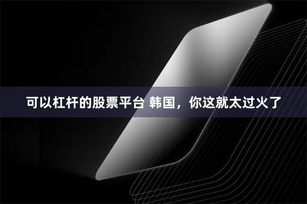 可以杠杆的股票平台 韩国，你这就太过火了