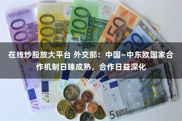 在线炒股放大平台 外交部:中国—中东欧国家合作机制日臻成熟,合作日益深化