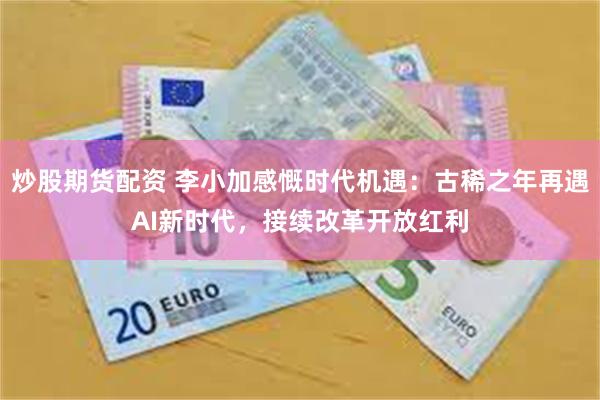 炒股期货配资 李小加感慨时代机遇:古稀之年再遇AI新时代,接续改革开放红利