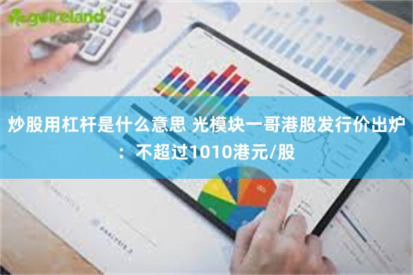 炒股用杠杆是什么意思 光模块一哥港股发行价出炉：不超过1010港元/股