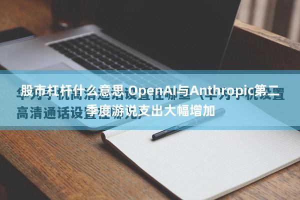 股市杠杆什么意思 OpenAI与Anthropic第二季度游说支出大幅增加