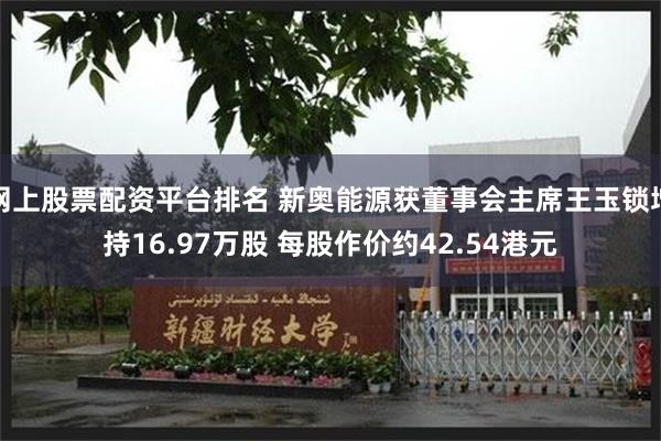 网上股票配资平台排名 新奥能源获董事会主席王玉锁增持16.97万股 每股作价约42.54港元