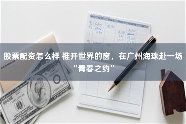 股票配资怎么样 推开世界的窗,在广州海珠赴一场“青春之约”