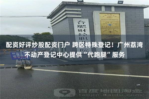 配资好评炒股配资门户 跨区特殊登记！广州荔湾不动产登记中心提供“代跑腿”服务